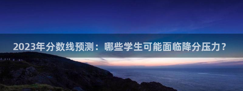 奇亿娱乐3官网：2023年分数线预测：哪些学生可能面临降分压力？