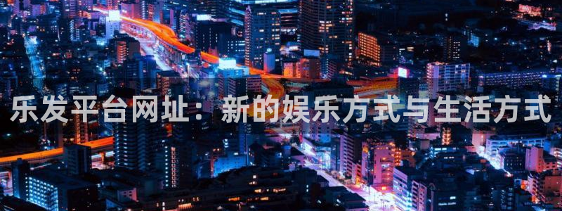 奇亿娱乐2平台注册：乐发平台网址：新的娱乐方式与生活方式