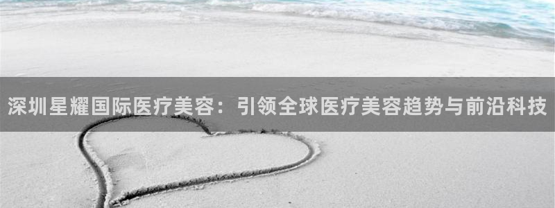 奇亿娱乐平台开户链接：深圳星耀国际医疗美容：引领全球医疗美容趋势与前沿科技