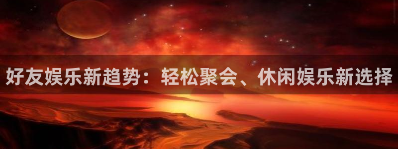 奇亿娱乐app最新版：好友娱乐新趋势：轻松聚会、休闲娱乐新选择
