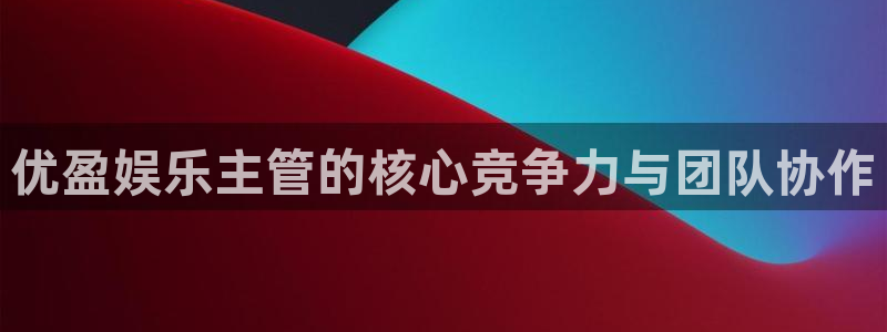 奇亿娱乐4平台：优盈娱乐主管的核心竞争力与团队协作