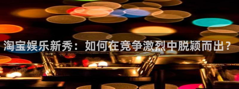 奇亿娱乐平台官网登录入口：淘宝娱乐新秀：如何在竞争激烈中脱颖而出？